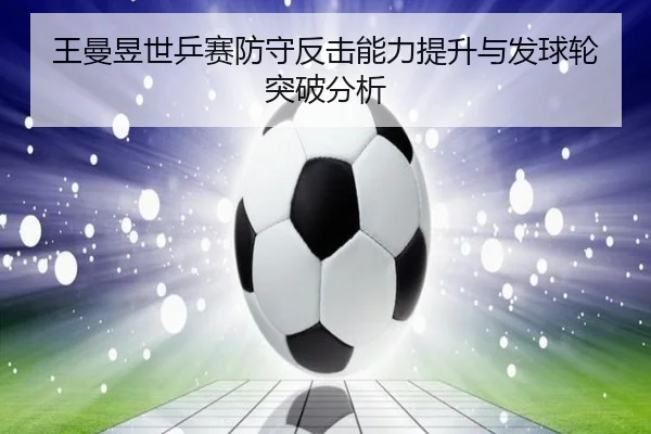 王曼昱世乒赛防守反击能力提升与发球轮突破分析
