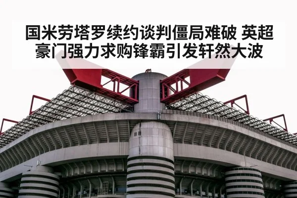 国米劳塔罗续约谈判僵局难破 英超豪门强力求购锋霸引发轩然大波