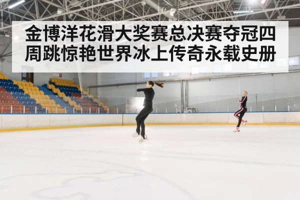 金博洋花滑大奖赛总决赛夺冠四周跳惊艳世界冰上传奇永载史册