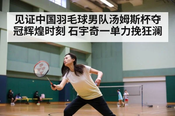 见证中国羽毛球男队汤姆斯杯夺冠辉煌时刻 石宇奇一单力挽狂澜