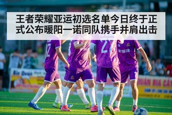 王者荣耀亚运初选名单今日终于正式公布暖阳一诺同队携手并肩出击